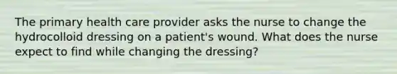 The primary health care provider asks the nurse to change the hydrocolloid dressing on a patient's wound. What does the nurse expect to find while changing the dressing?