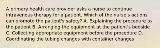 A primary health care provider asks a nurse to continue intravenous therapy for a patient. Which of the nurse's actions can promote the patient's safety? A. Explaining the procedure to the patient B. Arranging the equipment at the patient's bedside C. Collecting appropriate equipment before the procedure D. Coordinating the tubing changes with container changes