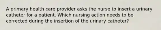 A primary health care provider asks the nurse to insert a urinary catheter for a patient. Which nursing action needs to be corrected during the insertion of the urinary catheter?