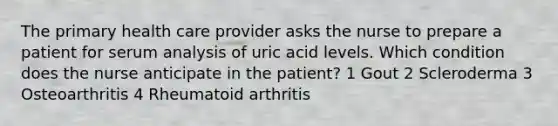 The primary health care provider asks the nurse to prepare a patient for serum analysis of uric acid levels. Which condition does the nurse anticipate in the patient? 1 Gout 2 Scleroderma 3 Osteoarthritis 4 Rheumatoid arthritis