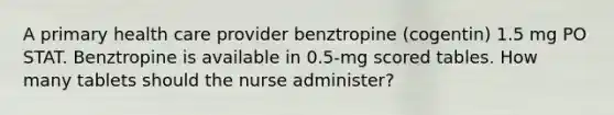 A primary health care provider benztropine (cogentin) 1.5 mg PO STAT. Benztropine is available in 0.5-mg scored tables. How many tablets should the nurse administer?