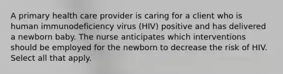 A primary health care provider is caring for a client who is human immunodeficiency virus (HIV) positive and has delivered a newborn baby. The nurse anticipates which interventions should be employed for the newborn to decrease the risk of HIV. Select all that apply.