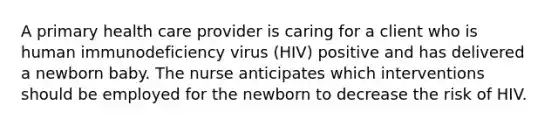 A primary health care provider is caring for a client who is human immunodeficiency virus (HIV) positive and has delivered a newborn baby. The nurse anticipates which interventions should be employed for the newborn to decrease the risk of HIV.