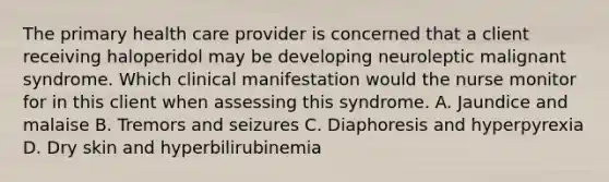 The primary health care provider is concerned that a client receiving haloperidol may be developing neuroleptic malignant syndrome. Which clinical manifestation would the nurse monitor for in this client when assessing this syndrome. A. Jaundice and malaise B. Tremors and seizures C. Diaphoresis and hyperpyrexia D. Dry skin and hyperbilirubinemia