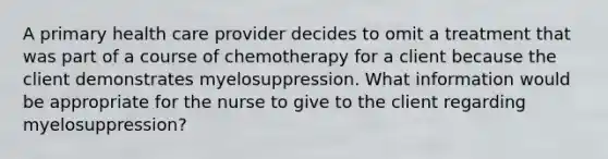 A primary health care provider decides to omit a treatment that was part of a course of chemotherapy for a client because the client demonstrates myelosuppression. What information would be appropriate for the nurse to give to the client regarding myelosuppression?