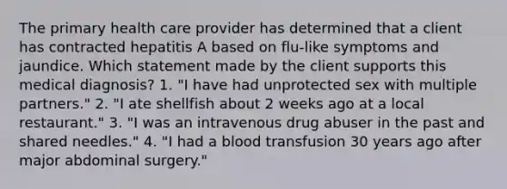 The primary health care provider has determined that a client has contracted hepatitis A based on flu-like symptoms and jaundice. Which statement made by the client supports this medical diagnosis? 1. "I have had unprotected sex with multiple partners." 2. "I ate shellfish about 2 weeks ago at a local restaurant." 3. "I was an intravenous drug abuser in the past and shared needles." 4. "I had a blood transfusion 30 years ago after major abdominal surgery."