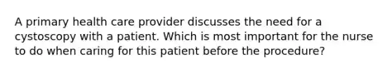 A primary health care provider discusses the need for a cystoscopy with a patient. Which is most important for the nurse to do when caring for this patient before the procedure?