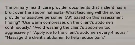 The primary health care provider documents that a client has a bruit over the abdominal aorta. What teaching will the nurse provide for assistive personnel (AP) based on this assessment finding? "Use warm compresses on the client's abdomen continuously." "Avoid washing the client's abdomen too aggressively." "Apply ice to the client's abdomen every 4 hours." "Massage the client's abdomen to help reduce pain."