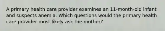 A primary health care provider examines an 11-month-old infant and suspects anemia. Which questions would the primary health care provider most likely ask the mother?