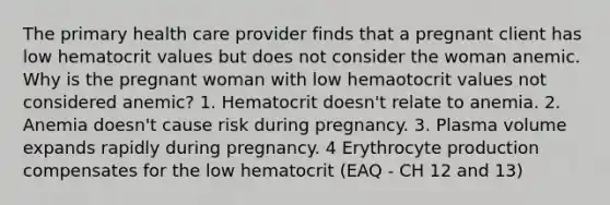 The primary health care provider finds that a pregnant client has low hematocrit values but does not consider the woman anemic. Why is the pregnant woman with low hemaotocrit values not considered anemic? 1. Hematocrit doesn't relate to anemia. 2. Anemia doesn't cause risk during pregnancy. 3. Plasma volume expands rapidly during pregnancy. 4 Erythrocyte production compensates for the low hematocrit (EAQ - CH 12 and 13)