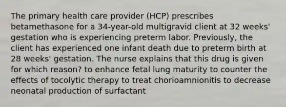 The primary health care provider (HCP) prescribes betamethasone for a 34-year-old multigravid client at 32 weeks' gestation who is experiencing preterm labor. Previously, the client has experienced one infant death due to preterm birth at 28 weeks' gestation. The nurse explains that this drug is given for which reason? to enhance fetal lung maturity to counter the effects of tocolytic therapy to treat chorioamnionitis to decrease neonatal production of surfactant