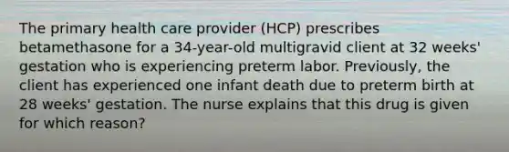 The primary health care provider (HCP) prescribes betamethasone for a 34-year-old multigravid client at 32 weeks' gestation who is experiencing preterm labor. Previously, the client has experienced one infant death due to preterm birth at 28 weeks' gestation. The nurse explains that this drug is given for which reason?