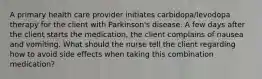 A primary health care provider initiates carbidopa/levodopa therapy for the client with Parkinson's disease. A few days after the client starts the medication, the client complains of nausea and vomiting. What should the nurse tell the client regarding how to avoid side effects when taking this combination medication?