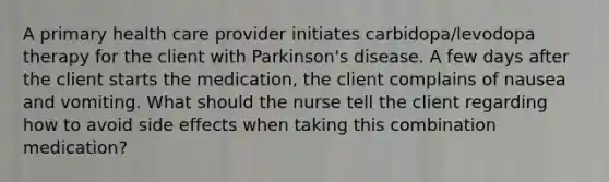 A primary health care provider initiates carbidopa/levodopa therapy for the client with Parkinson's disease. A few days after the client starts the medication, the client complains of nausea and vomiting. What should the nurse tell the client regarding how to avoid side effects when taking this combination medication?