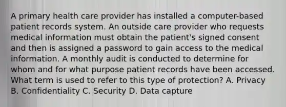 A primary health care provider has installed a computer-based patient records system. An outside care provider who requests medical information must obtain the patient's signed consent and then is assigned a password to gain access to the medical information. A monthly audit is conducted to determine for whom and for what purpose patient records have been accessed. What term is used to refer to this type of protection? A. Privacy B. Confidentiality C. Security D. Data capture