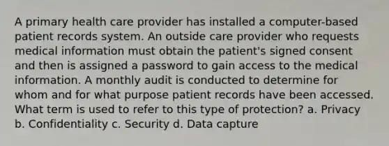 A primary health care provider has installed a computer-based patient records system. An outside care provider who requests medical information must obtain the patient's signed consent and then is assigned a password to gain access to the medical information. A monthly audit is conducted to determine for whom and for what purpose patient records have been accessed. What term is used to refer to this type of protection? a. Privacy b. Confidentiality c. Security d. Data capture