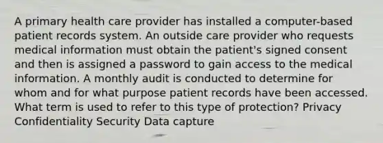 A primary health care provider has installed a computer-based patient records system. An outside care provider who requests medical information must obtain the patient's signed consent and then is assigned a password to gain access to the medical information. A monthly audit is conducted to determine for whom and for what purpose patient records have been accessed. What term is used to refer to this type of protection? Privacy Confidentiality Security Data capture