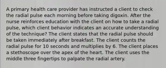 A primary health care provider has instructed a client to check the radial pulse each morning before taking digoxin. After the nurse reinforces education with the client on how to take a radial pulse, which client behavior indicates an accurate understanding of the technique? The client states that the radial pulse should be taken immediately after breakfast. The client counts the radial pulse for 10 seconds and multiplies by 6. The client places a stethoscope over the apex of the heart. The client uses the middle three fingertips to palpate the radial artery.