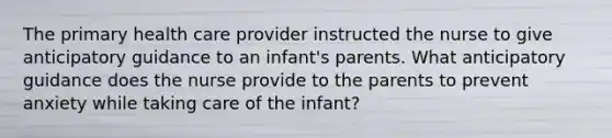 The primary health care provider instructed the nurse to give anticipatory guidance to an infant's parents. What anticipatory guidance does the nurse provide to the parents to prevent anxiety while taking care of the infant?