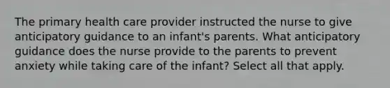 The primary health care provider instructed the nurse to give anticipatory guidance to an infant's parents. What anticipatory guidance does the nurse provide to the parents to prevent anxiety while taking care of the infant? Select all that apply.