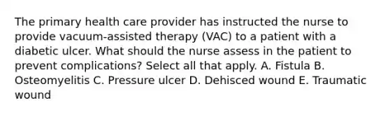 The primary health care provider has instructed the nurse to provide vacuum-assisted therapy (VAC) to a patient with a diabetic ulcer. What should the nurse assess in the patient to prevent complications? Select all that apply. A. Fistula B. Osteomyelitis C. Pressure ulcer D. Dehisced wound E. Traumatic wound