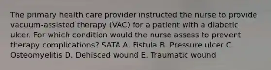 The primary health care provider instructed the nurse to provide vacuum-assisted therapy (VAC) for a patient with a diabetic ulcer. For which condition would the nurse assess to prevent therapy complications? SATA A. Fistula B. Pressure ulcer C. Osteomyelitis D. Dehisced wound E. Traumatic wound