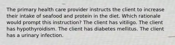 The primary health care provider instructs the client to increase their intake of seafood and protein in the diet. Which rationale would prompt this instruction? The client has vitiligo. The client has hypothyroidism. The client has diabetes mellitus. The client has a urinary infection.