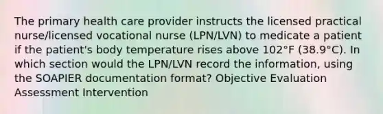 The primary health care provider instructs the licensed practical nurse/licensed vocational nurse (LPN/LVN) to medicate a patient if the patient's body temperature rises above 102°F (38.9°C). In which section would the LPN/LVN record the information, using the SOAPIER documentation format? Objective Evaluation Assessment Intervention