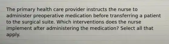 The primary health care provider instructs the nurse to administer preoperative medication before transferring a patient to the surgical suite. Which interventions does the nurse implement after administering the medication? Select all that apply.