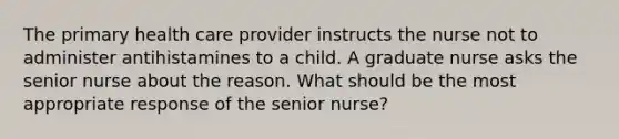 The primary health care provider instructs the nurse not to administer antihistamines to a child. A graduate nurse asks the senior nurse about the reason. What should be the most appropriate response of the senior nurse?