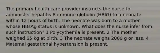 The primary health care provider instructs the nurse to administer hepatitis B immune globulin (HBIG) to a neonate within 12 hours of birth. The neonate was born to a mother whose HBsAg status is unknown. What does the nurse infer from such instruction? 1 Polycythemia is present. 2 The mother weighed 65 kg at birth. 3 The neonate weighs 2000 g or less. 4 Maternal gestational hypertension is present.