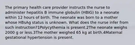 The primary health care provider instructs the nurse to administer hepatitis B immune globulin (HBIG) to a neonate within 12 hours of birth. The neonate was born to a mother whose HBsAg status is unknown. What does the nurse infer from such instruction?1Polycythemia is present.2The neonate weighs 2000 g or less.3The mother weighed 65 kg at birth.4Maternal gestational hypertension is present.