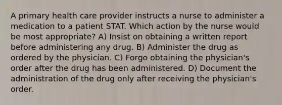 A primary health care provider instructs a nurse to administer a medication to a patient STAT. Which action by the nurse would be most appropriate? A) Insist on obtaining a written report before administering any drug. B) Administer the drug as ordered by the physician. C) Forgo obtaining the physician's order after the drug has been administered. D) Document the administration of the drug only after receiving the physician's order.