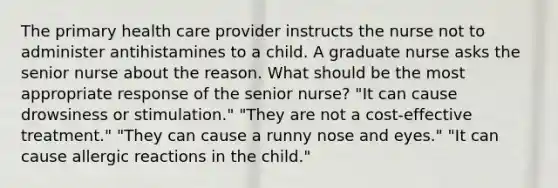 The primary health care provider instructs the nurse not to administer antihistamines to a child. A graduate nurse asks the senior nurse about the reason. What should be the most appropriate response of the senior nurse? "It can cause drowsiness or stimulation." "They are not a cost-effective treatment." "They can cause a runny nose and eyes." "It can cause allergic reactions in the child."