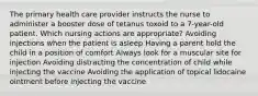 The primary health care provider instructs the nurse to administer a booster dose of tetanus toxoid to a 7-year-old patient. Which nursing actions are appropriate? Avoiding injections when the patient is asleep Having a parent hold the child in a position of comfort Always look for a muscular site for injection Avoiding distracting the concentration of child while injecting the vaccine Avoiding the application of topical lidocaine ointment before injecting the vaccine