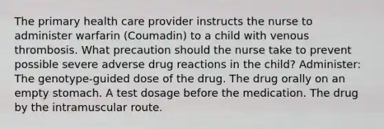 The primary health care provider instructs the nurse to administer warfarin (Coumadin) to a child with venous thrombosis. What precaution should the nurse take to prevent possible severe adverse drug reactions in the child? Administer: The genotype-guided dose of the drug. The drug orally on an empty stomach. A test dosage before the medication. The drug by the intramuscular route.