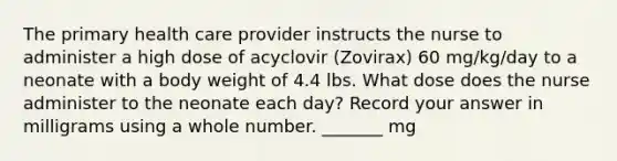 The primary health care provider instructs the nurse to administer a high dose of acyclovir (Zovirax) 60 mg/kg/day to a neonate with a body weight of 4.4 lbs. What dose does the nurse administer to the neonate each day? Record your answer in milligrams using a whole number. _______ mg