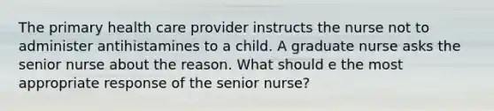 The primary health care provider instructs the nurse not to administer antihistamines to a child. A graduate nurse asks the senior nurse about the reason. What should e the most appropriate response of the senior nurse?