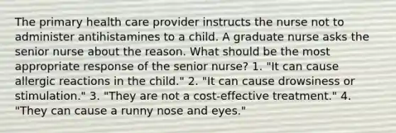 The primary health care provider instructs the nurse not to administer antihistamines to a child. A graduate nurse asks the senior nurse about the reason. What should be the most appropriate response of the senior nurse? 1. "It can cause allergic reactions in the child." 2. "It can cause drowsiness or stimulation." 3. "They are not a cost-effective treatment." 4. "They can cause a runny nose and eyes."