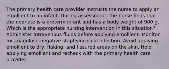 The primary health care provider instructs the nurse to apply an emollient to an infant. During assessment, the nurse finds that the neonate is a preterm infant and has a body weight of 900 g. Which is the appropriate nursing intervention in this situation? Administer intravenous fluids before applying emollient. Monitor for coagulase-negative staphylococcal infection. Avoid applying emollient to dry, flaking, and fissured areas on the skin. Hold applying emollient and recheck with the primary health care provider.