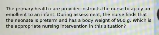 The primary health care provider instructs the nurse to apply an emollient to an infant. During assessment, the nurse finds that the neonate is preterm and has a body weight of 900 g. Which is the appropriate nursing intervention in this situation?