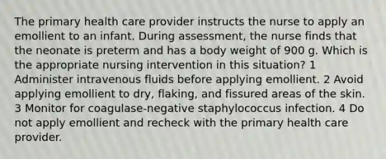 The primary health care provider instructs the nurse to apply an emollient to an infant. During assessment, the nurse finds that the neonate is preterm and has a body weight of 900 g. Which is the appropriate nursing intervention in this situation? 1 Administer intravenous fluids before applying emollient. 2 Avoid applying emollient to dry, flaking, and fissured areas of the skin. 3 Monitor for coagulase-negative staphylococcus infection. 4 Do not apply emollient and recheck with the primary health care provider.