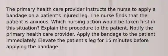 The primary health care provider instructs the nurse to apply a bandage on a patient's injured leg. The nurse finds that the patient is anxious. Which nursing action would be taken first in this situation? Explain the procedure to the patient. Notify the primary health care provider. Apply the bandage to the patient immediately. Elevate the patient's leg for 15 minutes before applying the bandage.