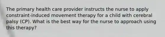 The primary health care provider instructs the nurse to apply constraint-induced movement therapy for a child with cerebral palsy (CP). What is the best way for the nurse to approach using this therapy?