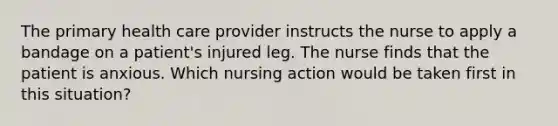 The primary health care provider instructs the nurse to apply a bandage on a patient's injured leg. The nurse finds that the patient is anxious. Which nursing action would be taken first in this situation?