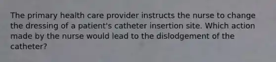 The primary health care provider instructs the nurse to change the dressing of a patient's catheter insertion site. Which action made by the nurse would lead to the dislodgement of the catheter?