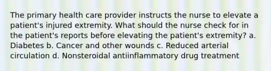 The primary health care provider instructs the nurse to elevate a patient's injured extremity. What should the nurse check for in the patient's reports before elevating the patient's extremity? a. Diabetes b. Cancer and other wounds c. Reduced arterial circulation d. Nonsteroidal antiinflammatory drug treatment