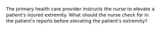 The primary health care provider instructs the nurse to elevate a patient's injured extremity. What should the nurse check for in the patient's reports before elevating the patient's extremity?