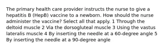 The primary health care provider instructs the nurse to give a hepatitis B (HepB) vaccine to a newborn. How should the nurse administer the vaccine? Select all that apply. 1 Through the deltoid muscle 2 Via the dorsogluteal muscle 3 Using the vastus lateralis muscle 4 By inserting the needle at a 60-degree angle 5 By inserting the needle at a 90-degree angle