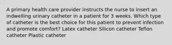 A primary health care provider instructs the nurse to insert an indwelling urinary catheter in a patient for 3 weeks. Which type of catheter is the best choice for this patient to prevent infection and promote comfort? Latex catheter Silicon catheter Teflon catheter Plastic catheter